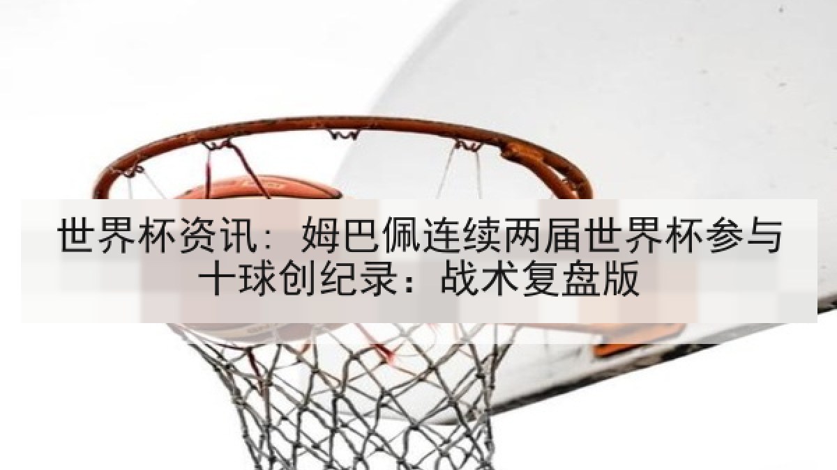 世界杯资讯: 姆巴佩连续两届世界杯参与十球创纪录：战术复盘版