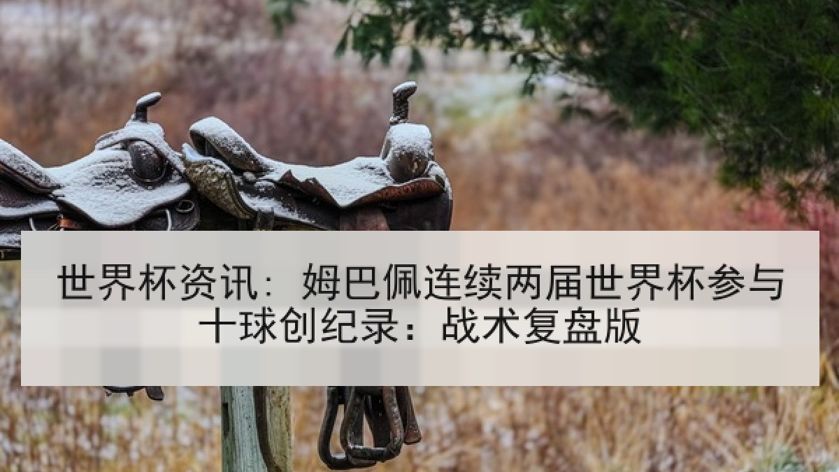 世界杯资讯: 姆巴佩连续两届世界杯参与十球创纪录：战术复盘版