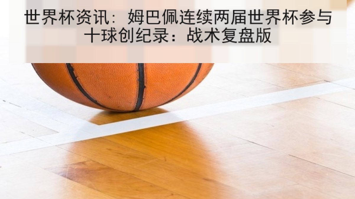 世界杯资讯: 姆巴佩连续两届世界杯参与十球创纪录：战术复盘版