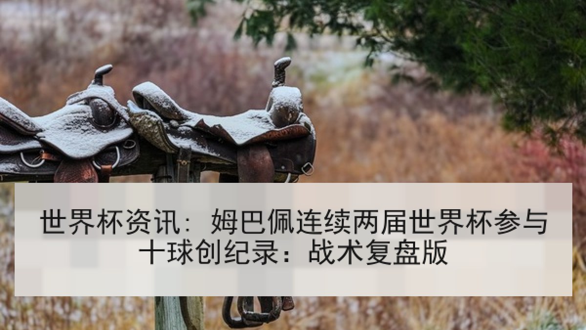 世界杯资讯: 姆巴佩连续两届世界杯参与十球创纪录：战术复盘版