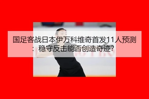 国足客战日本伊万科维奇首发11人预测：稳守反击能否创造奇迹？
