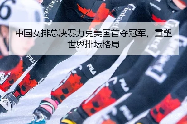中国女排总决赛力克美国首夺冠军，重塑世界排坛格局