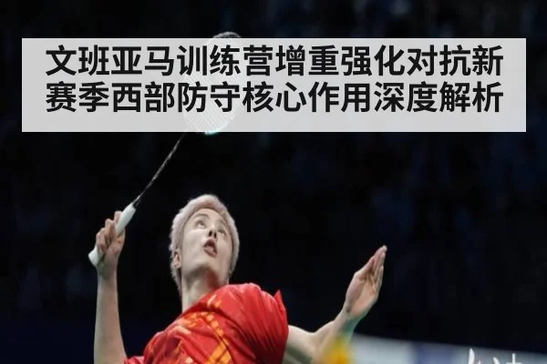 文班亚马训练营增重强化对抗新赛季西部防守核心作用深度解析