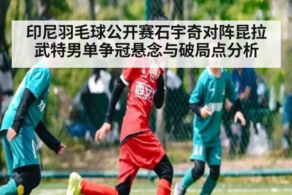 印尼羽毛球公开赛石宇奇对阵昆拉武特男单争冠悬念与破局点分析